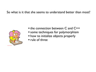 So what is it that she seems to understand better than most?



               • the connection between C and C++
               • some techniques for polymorphism
               • how to initialize objects properly
               • rule of three
 