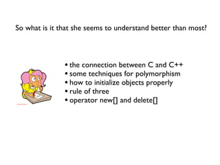 So what is it that she seems to understand better than most?



               • the connection between C and C++
               • some techniques for polymorphism
               • how to initialize objects properly
               • rule of three
               • operator new[] and delete[]
 