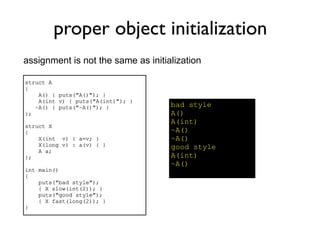 proper object initialization
assignment is not the same as initialization

struct A
{
    A() { puts("A()"); }
    A(int v) { puts("A(int)"); }
   ~A() { puts("~A()"); }           bad style
};                                  A()
                                    A(int)
struct X
{                                   ~A()
    X(int v) { a=v; }               ~A()
    X(long v) : a(v) { }            good style
    A a;
};                                  A(int)
                                    ~A()
int main()
{
    puts("bad style");
    { X slow(int(2)); }
    puts("good style");
    { X fast(long(2)); }
}
 
