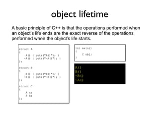 object lifetime
A basic principle of C++ is that the operations performed when
an object’s life ends are the exact reverse of the operations
performed when the object’s life starts.

   struct A                    int main()
   {                           {
       A() { puts("A()"); }        C obj;
      ~A() { puts("~A()"); }   }
   };

   struct B                    A()
   {                           B()
       B() { puts("B()"); }
      ~B() { puts("~B()"); }   ~B()
   };                          ~A()
   struct C
   {
       A a;
       B b;
   };
 