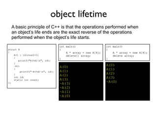 object lifetime
  A basic principle of C++ is that the operations performed when
  an object’s life ends are the exact reverse of the operations
  performed when the object’s life starts.
                                   int main()                  int main()
struct A                           {                           {
{                                      A * array = new A[4];       A * array = new A[4];
    A() : id(count++)                  delete[] array;             delete array;
    {                              }                           }
       printf("A(%d)n", id);
    }
    ~A()                                                       A(0)
                                   A(0)
    {                                                          A(1)
         printf("~A(%d)n", id);   A(1)
    }                                                          A(2)
                                   A(2)
    int id;                                                    A(3)
    static int count;              A(3)
};                                                             ~A(0)
                                   ~A(3)
                                   ~A(2)
                                   ~A(1)
                                   ~A(0)
 