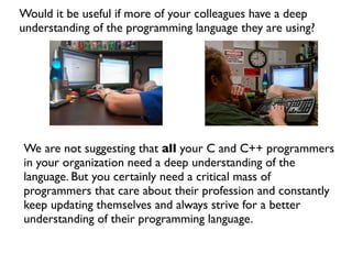 Would it be useful if more of your colleagues have a deep
understanding of the programming language they are using?




We are not suggesting that all your C and C++ programmers
in your organization need a deep understanding of the
language. But you certainly need a critical mass of
programmers that care about their profession and constantly
keep updating themselves and always strive for a better
understanding of their programming language.
 