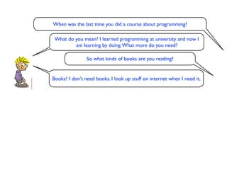 When was the last time you did a course about programming?

 What do you mean? I learned programming at university and now I
         am learning by doing. What more do you need?

                So what kinds of books are you reading?


Books? I don’t need books. I look up stuff on internet when I need it.
 