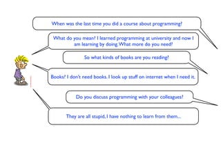 When was the last time you did a course about programming?

 What do you mean? I learned programming at university and now I
         am learning by doing. What more do you need?

                So what kinds of books are you reading?


Books? I don’t need books. I look up stuff on internet when I need it.


            Do you discuss programming with your colleagues?


       They are all stupid, I have nothing to learn from them...
 