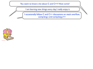 You seem to know a lot about C and C++? How come?

     I am learning new things every day, I really enjoy it.

    I occasionally follow C and C++ discussions on stack overﬂow,
                     comp.lang.c and comp.lang.c++
 