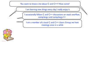 You seem to know a lot about C and C++? How come?

     I am learning new things every day, I really enjoy it.

    I occasionally follow C and C++ discussions on stack overﬂow,
                     comp.lang.c and comp.lang.c++

      I am a member of a local C and C++ Users Group, we have
                     meetings once in a while
 