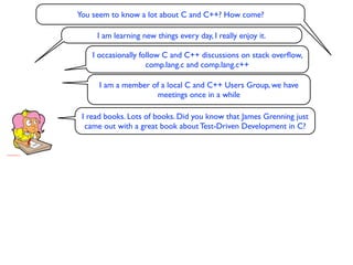 You seem to know a lot about C and C++? How come?

     I am learning new things every day, I really enjoy it.

    I occasionally follow C and C++ discussions on stack overﬂow,
                     comp.lang.c and comp.lang.c++

      I am a member of a local C and C++ Users Group, we have
                     meetings once in a while

 I read books. Lots of books. Did you know that James Grenning just
  came out with a great book about Test-Driven Development in C?
 