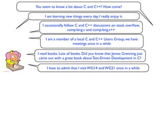 You seem to know a lot about C and C++? How come?

     I am learning new things every day, I really enjoy it.

    I occasionally follow C and C++ discussions on stack overﬂow,
                     comp.lang.c and comp.lang.c++

      I am a member of a local C and C++ Users Group, we have
                     meetings once in a while

 I read books. Lots of books. Did you know that James Grenning just
  came out with a great book about Test-Driven Development in C?

      I have to admit that I visit WG14 and WG21 once in a while
 