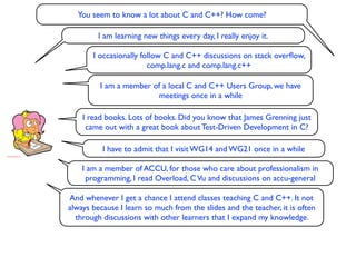 You seem to know a lot about C and C++? How come?

         I am learning new things every day, I really enjoy it.

       I occasionally follow C and C++ discussions on stack overﬂow,
                        comp.lang.c and comp.lang.c++

         I am a member of a local C and C++ Users Group, we have
                        meetings once in a while

    I read books. Lots of books. Did you know that James Grenning just
     came out with a great book about Test-Driven Development in C?

          I have to admit that I visit WG14 and WG21 once in a while

    I am a member of ACCU, for those who care about professionalism in
     programming, I read Overload, C Vu and discussions on accu-general

And whenever I get a chance I attend classes teaching C and C++. It not
always because I learn so much from the slides and the teacher, it is often
  through discussions with other learners that I expand my knowledge.
 