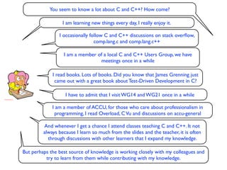 You seem to know a lot about C and C++? How come?

                  I am learning new things every day, I really enjoy it.

                I occasionally follow C and C++ discussions on stack overﬂow,
                                 comp.lang.c and comp.lang.c++

                  I am a member of a local C and C++ Users Group, we have
                                 meetings once in a while

             I read books. Lots of books. Did you know that James Grenning just
              came out with a great book about Test-Driven Development in C?

                   I have to admit that I visit WG14 and WG21 once in a while

             I am a member of ACCU, for those who care about professionalism in
              programming, I read Overload, C Vu and discussions on accu-general

         And whenever I get a chance I attend classes teaching C and C++. It not
         always because I learn so much from the slides and the teacher, it is often
           through discussions with other learners that I expand my knowledge.

But perhaps the best source of knowledge is working closely with my colleagues and
          try to learn from them while contributing with my knowledge.
 