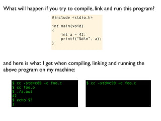 What will happen if you try to compile, link and run this program?
                     #include <stdio.h>

                     int main(void)
                     {
                         int a = 42;
                         printf(“%dn”, a);
                     }




and here is what I get when compiling, linking and running the
above program on my machine:

   $ cc -std=c89 -c foo.c           $ cc -std=c99 -c foo.c
   $ cc foo.o
   $ ./a.out
   42
   $ echo $?
   3
 