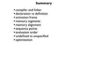Summary

• compiler and linker
• declaration vs deﬁnition
• activation frame
• memory segments
• memory alignment
• sequence points
• evaluation order
• undeﬁned vs unspeciﬁed
• optimization
 