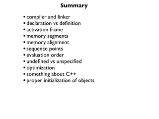 Summary

• compiler and linker
• declaration vs deﬁnition
• activation frame
• memory segments
• memory alignment
• sequence points
• evaluation order
• undeﬁned vs unspeciﬁed
• optimization
• something about C++
• proper initialization of objects
 