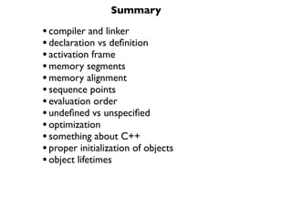 Summary

• compiler and linker
• declaration vs deﬁnition
• activation frame
• memory segments
• memory alignment
• sequence points
• evaluation order
• undeﬁned vs unspeciﬁed
• optimization
• something about C++
• proper initialization of objects
• object lifetimes
 