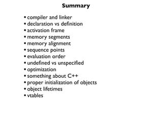 Summary

• compiler and linker
• declaration vs deﬁnition
• activation frame
• memory segments
• memory alignment
• sequence points
• evaluation order
• undeﬁned vs unspeciﬁed
• optimization
• something about C++
• proper initialization of objects
• object lifetimes
• vtables
 