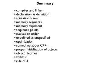 Summary

• compiler and linker
• declaration vs deﬁnition
• activation frame
• memory segments
• memory alignment
• sequence points
• evaluation order
• undeﬁned vs unspeciﬁed
• optimization
• something about C++
• proper initialization of objects
• object lifetimes
• vtables
• rule of 3
 