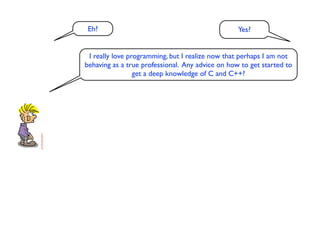 Eh?                                              Yes?


 I really love programming, but I realize now that perhaps I am not
behaving as a true professional. Any advice on how to get started to
                 get a deep knowledge of C and C++?
 