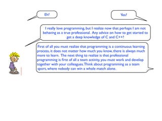 Eh?                                               Yes?


    I really love programming, but I realize now that perhaps I am not
   behaving as a true professional. Any advice on how to get started to
                    get a deep knowledge of C and C++?

First of all you must realize that programming is a continuous learning
process, it does not matter how much you know, there is always much
more to learn. The next thing to realize is that professional
programming is ﬁrst of all a team activity, you must work and develop
together with your colleagues. Think about programming as a team
sport, where nobody can win a whole match alone.
 