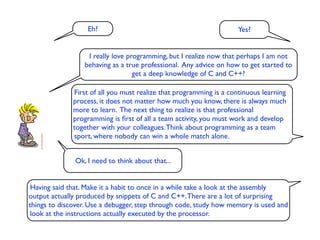 Eh?                                               Yes?


                  I really love programming, but I realize now that perhaps I am not
                 behaving as a true professional. Any advice on how to get started to
                                  get a deep knowledge of C and C++?

              First of all you must realize that programming is a continuous learning
              process, it does not matter how much you know, there is always much
              more to learn. The next thing to realize is that professional
              programming is ﬁrst of all a team activity, you must work and develop
              together with your colleagues. Think about programming as a team
              sport, where nobody can win a whole match alone.


              Ok, I need to think about that...


 Having said that. Make it a habit to once in a while take a look at the assembly
output actually produced by snippets of C and C++. There are a lot of surprising
things to discover. Use a debugger, step through code, study how memory is used and
look at the instructions actually executed by the processor.
 