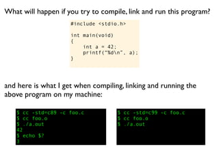 What will happen if you try to compile, link and run this program?
                     #include <stdio.h>

                     int main(void)
                     {
                         int a = 42;
                         printf(“%dn”, a);
                     }




and here is what I get when compiling, linking and running the
above program on my machine:

   $ cc -std=c89 -c foo.c           $ cc -std=c99 -c foo.c
   $ cc foo.o                       $ cc foo.o
   $ ./a.out                        $ ./a.out
   42
   $ echo $?
   3
 