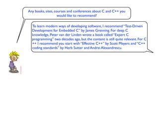 Any books, sites, courses and conferences about C and C++ you
                    would like to recommend?

  To learn modern ways of developing software, I recommend “Test-Driven
  Development for Embedded C” by James Grenning. For deep C
  knowledge, Peter van der Linden wrote a book called “Expert C
  programming” two decades ago, but the content is still quite relevant. For C
  ++ I recommend you start with “Effective C++” by Scott Meyers and “C++
  coding standards” by Herb Sutter and Andrei Alexandrescu.
 