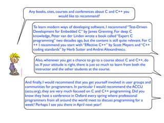 Any books, sites, courses and conferences about C and C++ you
                      would like to recommend?

     To learn modern ways of developing software, I recommend “Test-Driven
     Development for Embedded C” by James Grenning. For deep C
     knowledge, Peter van der Linden wrote a book called “Expert C
     programming” two decades ago, but the content is still quite relevant. For C
     ++ I recommend you start with “Effective C++” by Scott Meyers and “C++
     coding standards” by Herb Sutter and Andrei Alexandrescu.

      Also, whenever you get a chance to go to a course about C and C++, do
      so. If your attitude is right, there is just so much to learn from both the
      instructor and the other students at the course.


And ﬁnally, I would recommend that you get yourself involved in user groups and
communities for programmers. In particular I would recommend the ACCU
(accu.org), they are very much focused on C and C++ programming. Did you
know they host a conference in Oxford every spring where professional
programmers from all around the world meet to discuss programming for a
week? Perhaps I see you there in April next year?
 