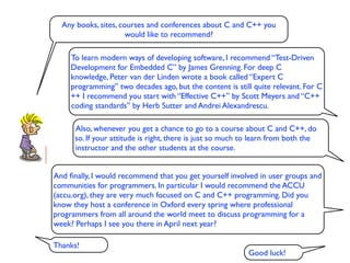 Any books, sites, courses and conferences about C and C++ you
                      would like to recommend?

     To learn modern ways of developing software, I recommend “Test-Driven
     Development for Embedded C” by James Grenning. For deep C
     knowledge, Peter van der Linden wrote a book called “Expert C
     programming” two decades ago, but the content is still quite relevant. For C
     ++ I recommend you start with “Effective C++” by Scott Meyers and “C++
     coding standards” by Herb Sutter and Andrei Alexandrescu.

      Also, whenever you get a chance to go to a course about C and C++, do
      so. If your attitude is right, there is just so much to learn from both the
      instructor and the other students at the course.


And ﬁnally, I would recommend that you get yourself involved in user groups and
communities for programmers. In particular I would recommend the ACCU
(accu.org), they are very much focused on C and C++ programming. Did you
know they host a conference in Oxford every spring where professional
programmers from all around the world meet to discuss programming for a
week? Perhaps I see you there in April next year?

Thanks!
                                                           Good luck!
 