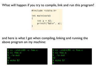 What will happen if you try to compile, link and run this program?
                     #include <stdio.h>

                     int main(void)
                     {
                         int a = 42;
                         printf(“%dn”, a);
                     }




and here is what I get when compiling, linking and running the
above program on my machine:

   $ cc -std=c89 -c foo.c           $ cc -std=c99 -c foo.c
   $ cc foo.o                       $ cc foo.o
   $ ./a.out                        $ ./a.out
   42                               42
   $ echo $?                        $ echo $?
   3                                0
 
