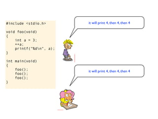 #include <stdio.h>       it will print 4, then 4, then 4

void foo(void)
{
    int a = 3;
    ++a;
    printf("%dn", a);
}

int main(void)
{
    foo();               it will print 4, then 4, then 4
    foo();
    foo();
}
 