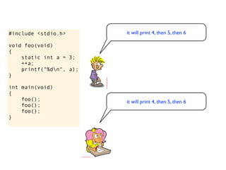 #include <stdio.h>       it will print 4, then 5, then 6

void foo(void)
{
    static int a = 3;
    ++a;
    printf("%dn", a);
}

int main(void)
{
    foo();               it will print 4, then 5, then 6
    foo();
    foo();
}
 