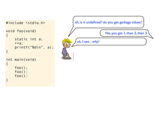 #include <stdio.h>       eh, is it undeﬁned? do you get garbage values?

void foo(void)
                                              No, you get 1, then 2, then 3
{
    static int a;
    ++a;                  ok, I see... why?
    printf("%dn", a);
}

int main(void)
{
    foo();
    foo();
    foo();
}
 