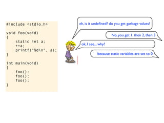 #include <stdio.h>       eh, is it undeﬁned? do you get garbage values?

void foo(void)
                                              No, you get 1, then 2, then 3
{
    static int a;
    ++a;                  ok, I see... why?
    printf("%dn", a);
}                                    because static variables are set to 0

int main(void)
{
    foo();
    foo();
    foo();
}
 