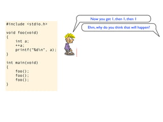 Now you get 1, then 1, then 1
#include <stdio.h>
                         Ehm, why do you think that will happen?
void foo(void)
{
    int a;
    ++a;
    printf("%dn", a);
}

int main(void)
{
    foo();
    foo();
    foo();
}
 