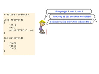 Now you get 1, then 1, then 1
#include <stdio.h>
                            Ehm, why do you think that will happen?
void foo(void)
{                        Because you said they where initialized to 0
    int a;
    ++a;
    printf("%dn", a);
}

int main(void)
{
    foo();
    foo();
    foo();
}
 