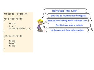 Now you get 1, then 1, then 1
#include <stdio.h>
                            Ehm, why do you think that will happen?
void foo(void)
{                        Because you said they where initialized to 0
    int a;
    ++a;                          But this is not a static variable
    printf("%dn", a);
}                           ah, then you get three garbage values

int main(void)
{
    foo();
    foo();
    foo();
}
 