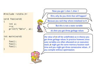 Now you get 1, then 1, then 1
#include <stdio.h>
                                Ehm, why do you think that will happen?
void foo(void)
{                           Because you said they where initialized to 0
    int a;
    ++a;                              But this is not a static variable
    printf("%dn", a);
}                               ah, then you get three garbage values

int main(void)           the value of a will be undeﬁnded, so in theory you
{                        get three garbage values. In practice however, since
    foo();               auto variables are often allocated on an execution
    foo();               stack, a might get the same memory location each
    foo();               time and you might get three consecutive values... if
}                        you compile without optimization.
 