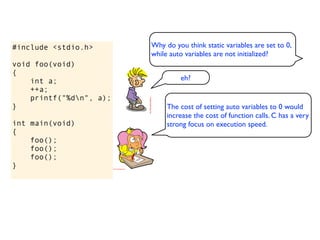 #include <stdio.h>       Why do you think static variables are set to 0,
                         while auto variables are not initialized?
void foo(void)
{
    int a;                        eh?
    ++a;
    printf("%dn", a);
}                             The cost of setting auto variables to 0 would
                              increase the cost of function calls. C has a very
int main(void)                strong focus on execution speed.
{
    foo();
    foo();
    foo();
}
 