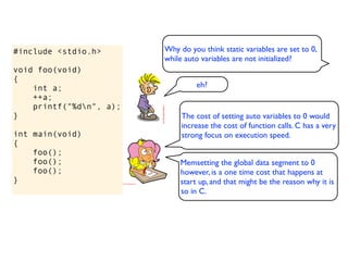 #include <stdio.h>       Why do you think static variables are set to 0,
                         while auto variables are not initialized?
void foo(void)
{
    int a;                        eh?
    ++a;
    printf("%dn", a);
}                             The cost of setting auto variables to 0 would
                              increase the cost of function calls. C has a very
int main(void)                strong focus on execution speed.
{
    foo();
    foo();                   Memsetting the global data segment to 0
    foo();                   however, is a one time cost that happens at
}                            start up, and that might be the reason why it is
                             so in C.
 
