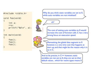 #include <stdio.h>        Why do you think static variables are set to 0,
                          while auto variables are not initialized?
void foo(void)
{
    int a;                          eh?
    ++a;
    printf("%dn", a);
}                               The cost of setting auto variables to 0 would
                                increase the cost of function calls. C has a very
int main(void)                  strong focus on execution speed.
{
    foo();
    foo();                     Memsetting the global data segment to 0
    foo();                     however, is a one time cost that happens at
}                              start up, and that might be the reason why it is
                               so in C.

                         And to be precise, in C++ however, static
                         variables are not set to 0, they are set to their
                         default values... which for native types means 0.
 