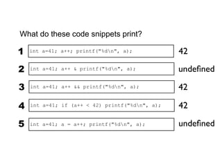 What do these code snippets print?

1   int a=41; a++; printf("%dn", a);            42

2   int a=41; a++ & printf("%dn", a);           undeﬁned

3   int a=41; a++ && printf("%dn", a);          42

4   int a=41; if (a++ < 42) printf("%dn", a);   42

5   int a=41; a = a++; printf("%dn", a);        undeﬁned
 