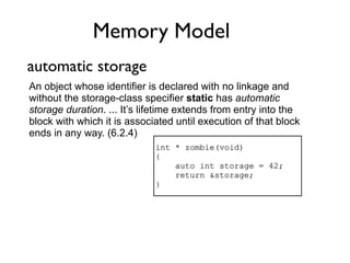 Memory Model
automatic storage
An object whose identifier is declared with no linkage and
without the storage-class specifier static has automatic
storage duration. ... It’s lifetime extends from entry into the
block with which it is associated until execution of that block
ends in any way. (6.2.4)
                             int * zombie(void)
                             {
                                 auto int storage = 42;
                                 return &storage;
                             }
 