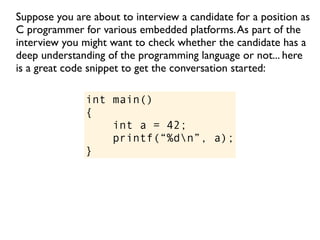 Suppose you are about to interview a candidate for a position as
C programmer for various embedded platforms. As part of the
interview you might want to check whether the candidate has a
deep understanding of the programming language or not... here
is a great code snippet to get the conversation started:

               int main()
               {
                   int a = 42;
                   printf(“%dn”, a);
               }
 