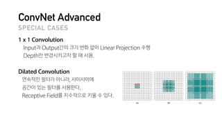 ConvNet Advanced
1 x 1 Convolution
Input과 Output간의 크기 변화 없이 Linear Projection 수행

Depth만 변경시키고자 할 때 사용.

Dilated Convolution
연속적인 필터가 아니라, 사이사이에

공간이 있는 필터를 사용한다.

Receptive Field를 지수적으로 키울 수 있다.
SPECIAL CASES
 