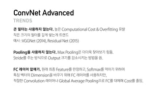 ConvNet Advanced
큰 필터는 사용하지 않는다. 높은 Computational Cost & Overfitting 유발

작은 크기의 필터를 깊게 쌓는게 트렌드

예시 :VGGNet (2014), Residual Net (2015)

Pooling을 사용하지 않는다. Max Pooling은 더더욱 찾아보기 힘듦.

Stride를 주는 방식으로 Output 크기를 감소시키는 방법을 씀.

FC 레이어 없애기. 원래 최종 Feature를 판정하고, Softmax를 먹이기 위하여

특징 벡터의 Dimension을 바꾸기 위해 FC 레이어를 사용하지만,

적절한 Convolution 레이어나 Global Average Pooling으로 FC를 대체해 Cost를 줄임.
TRENDS
 