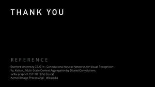R E F E R E N C E
Stanford University CS231n : Convolutional Neural Networks for Visual Recognition
Yu, Koltun,. Multi-Scale Context Aggregation by Dilated Convolutions.
arXiv preprint:1511.07122v3 [cs.cV]
Kernel (Image Processing) - Wikipedia
T H A N K Y O U
 
