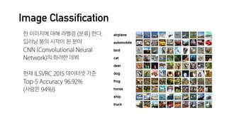 Image Classification
한 이미지에 대해 라벨링 (분류) 한다.

딥러닝 붐의 시작이 된 분야

CNN (Convolutional Neural
Network)의 화려한 데뷔

현재 ILSVRC 2015 데이터셋 기준

Top-5 Accuracy 96.92%

(사람은 94%!)
 