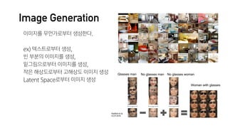 Image Generation
이미지를 무언가로부터 생성한다.

ex) 텍스트로부터 생성,

빈 부분의 이미지를 생성,

밑그림으로부터 이미지를 생성,

작은 해상도로부터 고해상도 이미지 생성

Latent Space로부터 이미지 생성
 