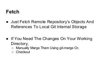 Fetch
● Just Fetch Remote Repository’s Objects And
References To Local Git Internal Storage
● If You Need The Changes On Your Working
Directory,
○ Manually Merge Them Using git-merge Or,
○ Checkout
 