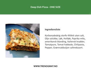WWW.TRENOGMAT.NO
Deep Dish Pizza - ONE SIZE
Ingrediensliste
Karbonadedeig storfe 4%fett uten salt,
Olje solsikke, Løk, Hvitløk, Paprika miks,
amerikansk blanding, Italiensk krydder,
Tomatpure, Tomat hakkede, Chilipasta,
Pepper, Grønnsakbuljon saltredusert.
 