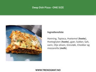 WWW.TRENOGMAT.NO
Deep Dish Pizza - ONE SIZE
Ingrediensliste
Honning, Tapioca, Hvetemel (hvete),
Hvetegluten (hvete), gjær, Sukker, Salt,
vann, Olje oliven, Gressløk, Cheddar og
mozzarella (melk).
 